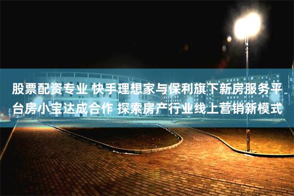 股票配资专业 快手理想家与保利旗下新房服务平台房小宝达成合作 探索房产行业线上营销新模式