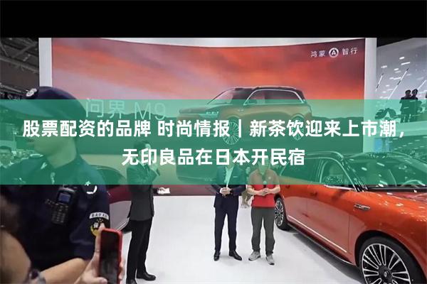 股票配资的品牌 时尚情报｜新茶饮迎来上市潮，无印良品在日本开民宿