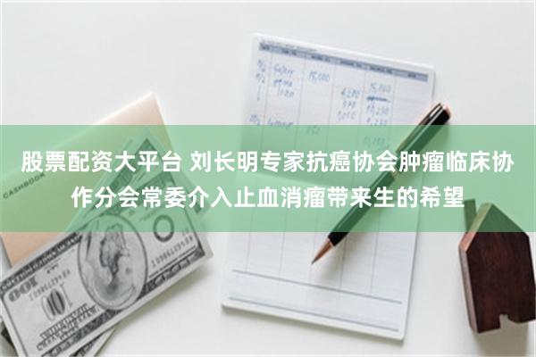 股票配资大平台 刘长明专家抗癌协会肿瘤临床协作分会常委介入止血消瘤带来生的希望