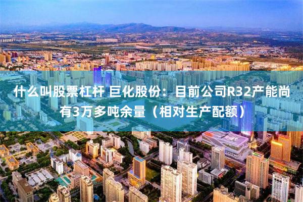 什么叫股票杠杆 巨化股份：目前公司R32产能尚有3万多吨余量（相对生产配额）