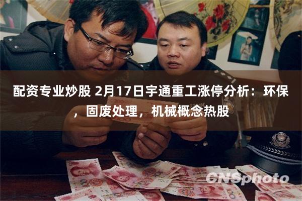 配资专业炒股 2月17日宇通重工涨停分析：环保，固废处理，机械概念热股