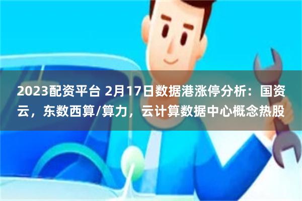 2023配资平台 2月17日数据港涨停分析：国资云，东数西算/算力，云计算数据中心概念热股