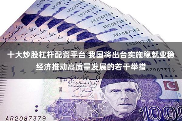 十大炒股杠杆配资平台 我国将出台实施稳就业稳经济推动高质量发展的若干举措
