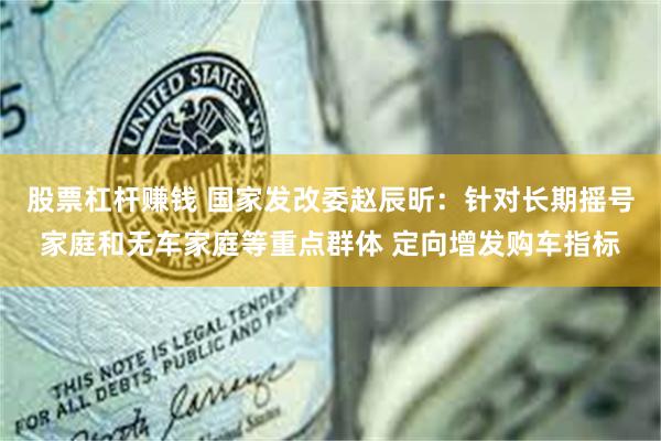 股票杠杆赚钱 国家发改委赵辰昕：针对长期摇号家庭和无车家庭等重点群体 定向增发购车指标