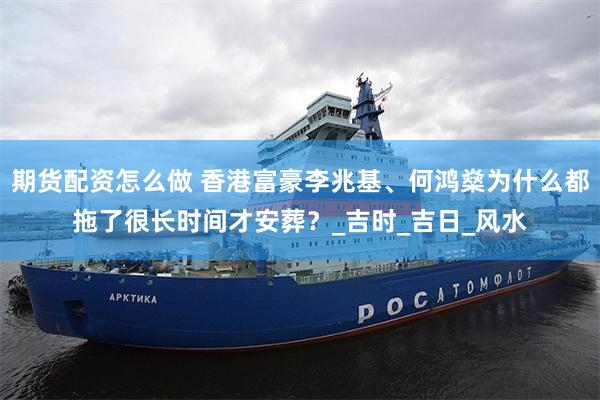期货配资怎么做 香港富豪李兆基、何鸿燊为什么都拖了很长时间才安葬？_吉时_吉日_风水