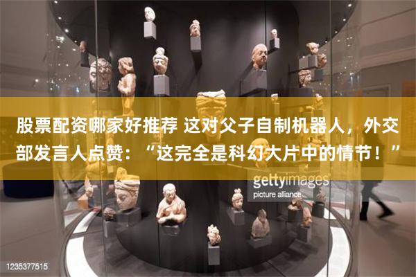 股票配资哪家好推荐 这对父子自制机器人，外交部发言人点赞：“这完全是科幻大片中的情节！”