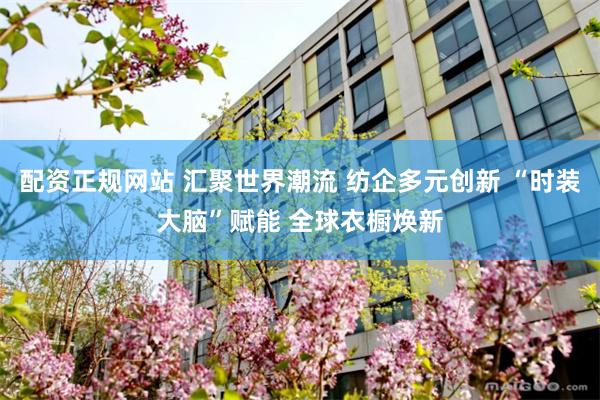 配资正规网站 汇聚世界潮流 纺企多元创新 “时装大脑”赋能 全球衣橱焕新