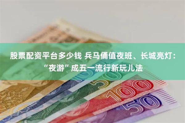 股票配资平台多少钱 兵马俑值夜班、长城亮灯：“夜游”成五一流行新玩儿法