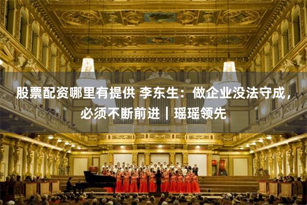 股票配资哪里有提供 李东生：做企业没法守成，必须不断前进｜瑶瑶领先