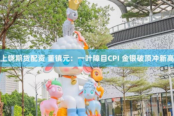 上饶期货配资 董镇元：一叶障目CPI 金银破顶冲新高