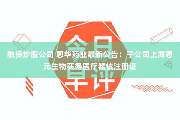 融资炒股公司 恩华药业最新公告：子公司上海恩元生物获得医疗器械注册证