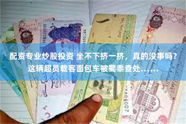 配资专业炒股投资 坐不下挤一挤，真的没事吗？这辆超员载客面包车被蜀黍查处……
