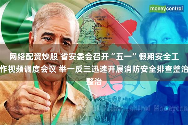 网络配资炒股 省安委会召开“五一”假期安全工作视频调度会议 举一反三迅速开展消防安全排查整治