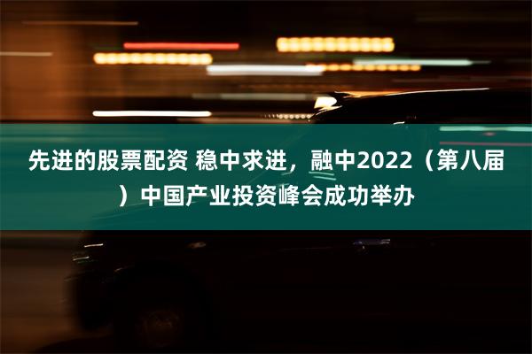 先进的股票配资 稳中求进，融中2022（第八届）中国产业投资峰会成功举办