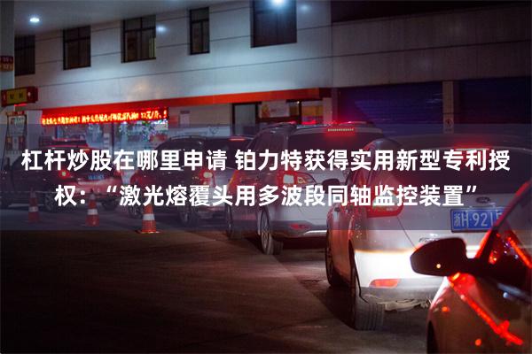 杠杆炒股在哪里申请 铂力特获得实用新型专利授权：“激光熔覆头用多波段同轴监控装置”