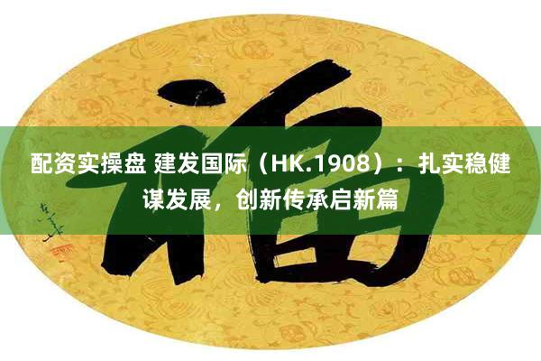 配资实操盘 建发国际（HK.1908）：扎实稳健谋发展，创新传承启新篇