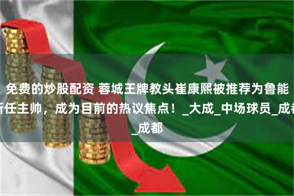 免费的炒股配资 蓉城王牌教头崔康熙被推荐为鲁能新任主帅，成为目前的热议焦点！_大成_中场球员_成都