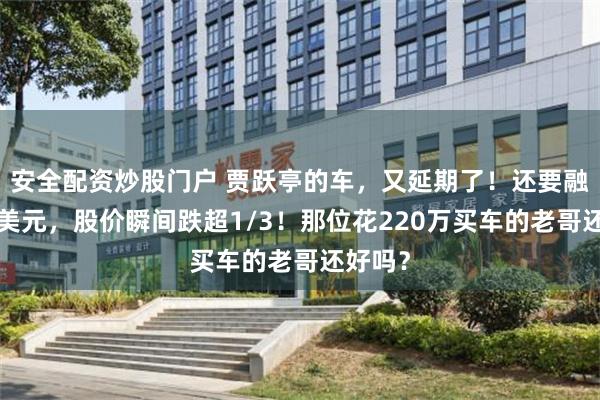 安全配资炒股门户 贾跃亭的车，又延期了！还要融资3亿美元，股价瞬间跌超1/3！那位花220万买车的老哥还好吗？