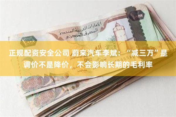 正规配资安全公司 蔚来汽车李斌：“减三万”是调价不是降价，不会影响长期的毛利率