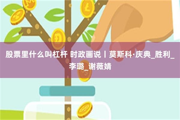 股票里什么叫杠杆 时政画说丨莫斯科·庆典_胜利_李璐_谢薇婧
