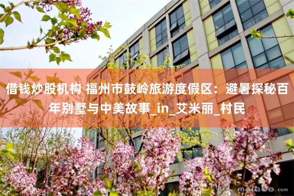 借钱炒股机构 福州市鼓岭旅游度假区：避暑探秘百年别墅与中美故事_in_艾米丽_村民