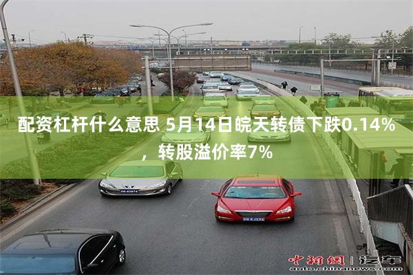 配资杠杆什么意思 5月14日皖天转债下跌0.14%，转股溢价率7%