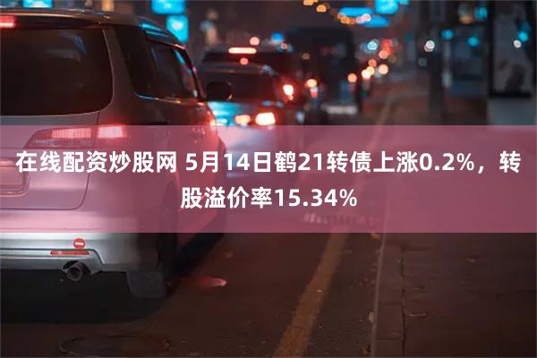 在线配资炒股网 5月14日鹤21转债上涨0.2%，转股溢价率15.34%