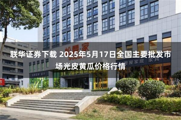 联华证券下载 2025年5月17日全国主要批发市场光皮黄瓜价格行情