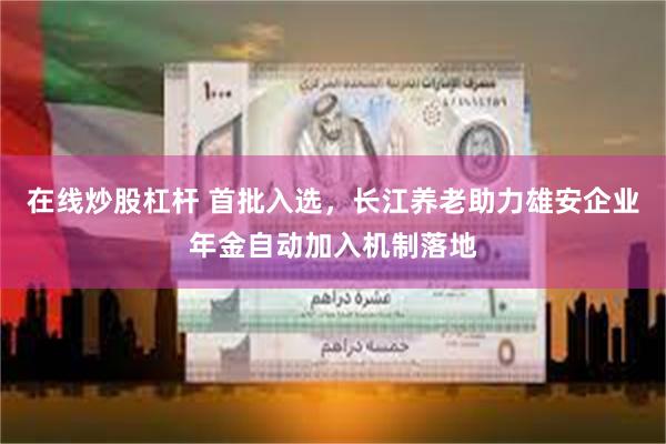 在线炒股杠杆 首批入选，长江养老助力雄安企业年金自动加入机制落地