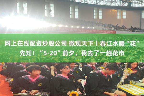 网上在线配资炒股公司 微观天下丨春江水暖“花”先知！“5·20”前夕，我去了一趟花市