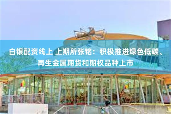 白银配资线上 上期所张铭：积极推进绿色低碳、再生金属期货和期权品种上市