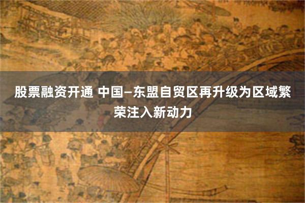 股票融资开通 中国—东盟自贸区再升级为区域繁荣注入新动力