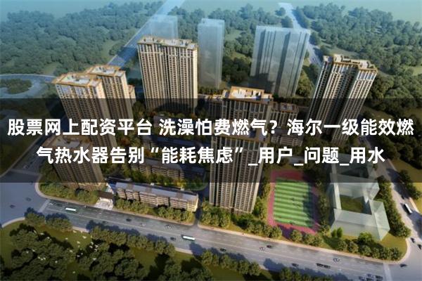 股票网上配资平台 洗澡怕费燃气？海尔一级能效燃气热水器告别“能耗焦虑”_用户_问题_用水