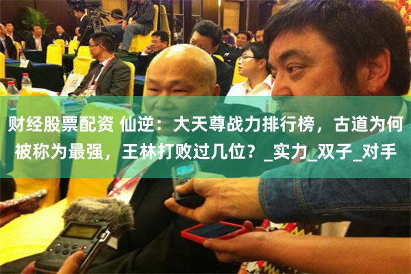 财经股票配资 仙逆：大天尊战力排行榜，古道为何被称为最强，王林打败过几位？_实力_双子_对手