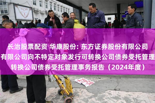 长治股票配资 华康股份: 东方证券股份有限公司关于浙江华康药业股份有限公司向不特定对象发行可转换公司债券受托管理事务报告(2024年度)