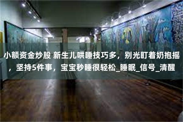 小额资金炒股 新生儿哄睡技巧多，别光盯着奶抱摇，坚持5件事，宝宝秒睡很轻松_睡眠_信号_清醒