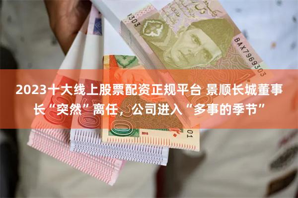 2023十大线上股票配资正规平台 景顺长城董事长“突然”离任，公司进入“多事的季节”