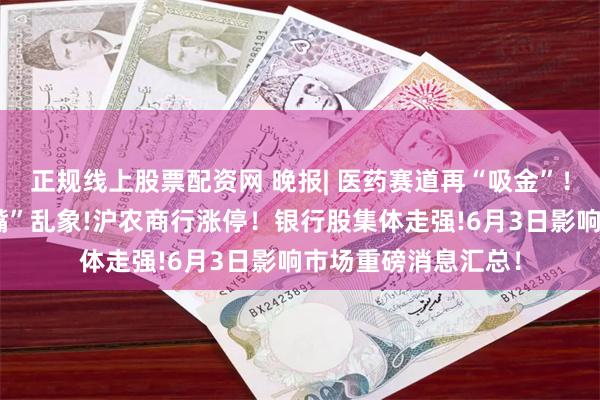 正规线上股票配资网 晚报| 医药赛道再“吸金”！监管整治网络“黑嘴”乱象!沪农商行涨停！银行股集体走强!6月3日影响市场重磅消息汇总！