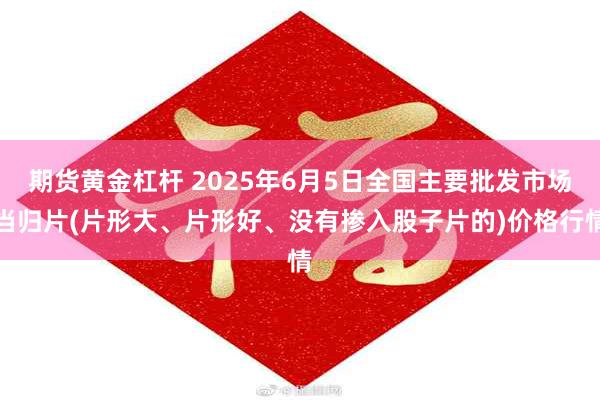 期货黄金杠杆 2025年6月5日全国主要批发市场当归片(片形大、片形好、没有掺入股子片的)价格行情