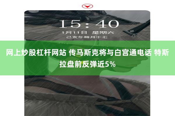 网上炒股杠杆网站 传马斯克将与白宫通电话 特斯拉盘前反弹近5%