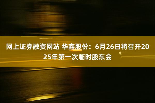 网上证劵融资网站 华鑫股份：6月26日将召开2025年第一次临时股东会