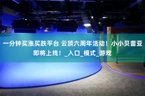 一分钟买涨买跌平台 云顶六周年活动！小小贝蕾亚即将上线！_入口_模式_游戏