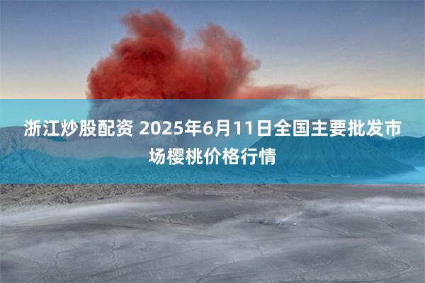 浙江炒股配资 2025年6月11日全国主要批发市场樱桃价格行情
