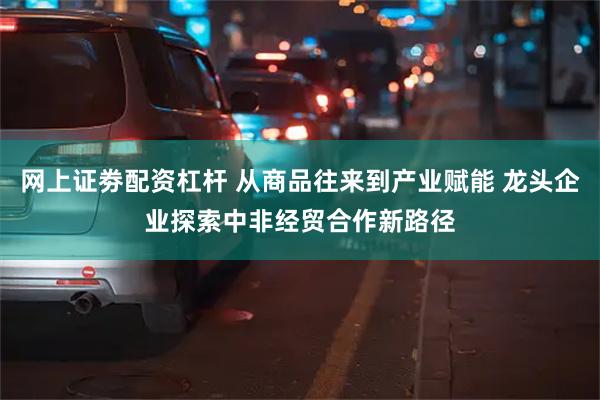 网上证劵配资杠杆 从商品往来到产业赋能 龙头企业探索中非经贸合作新路径