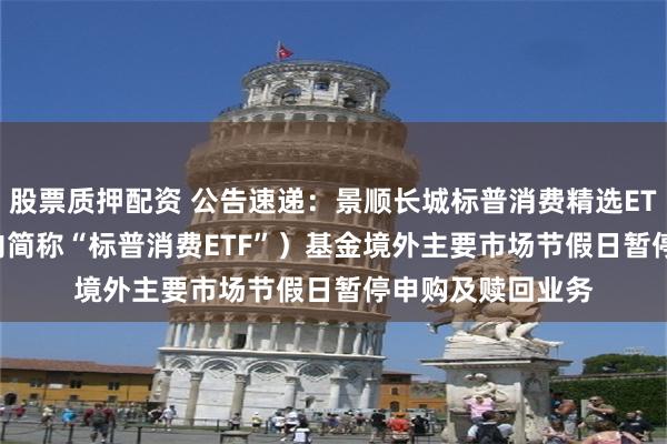 股票质押配资 公告速递：景顺长城标普消费精选ETF（QDII）（场内简称“标普消费ETF”）基金境外主要市场节假日暂停申购及赎回业务