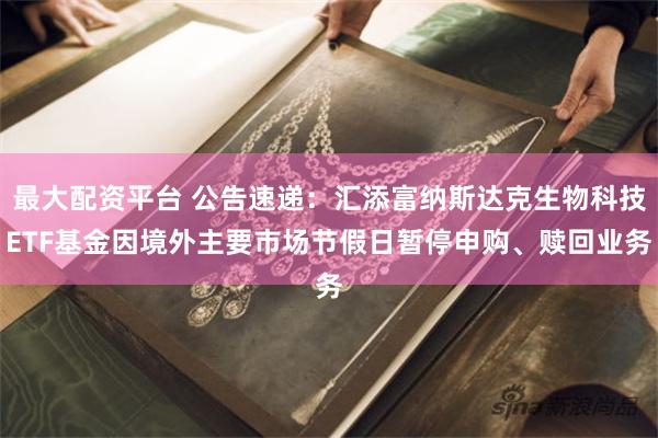 最大配资平台 公告速递：汇添富纳斯达克生物科技ETF基金因境外主要市场节假日暂停申购、赎回业务