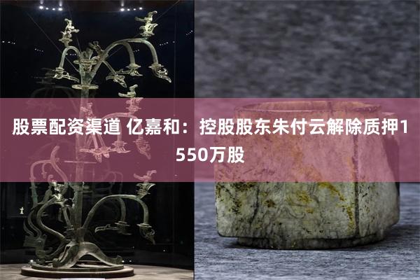 股票配资渠道 亿嘉和：控股股东朱付云解除质押1550万股