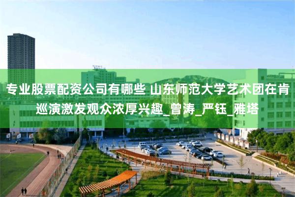 专业股票配资公司有哪些 山东师范大学艺术团在肯巡演激发观众浓厚兴趣_曾涛_严钰_雅塔