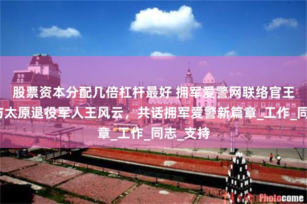 股票资本分配几倍杠杆最好 拥军爱警网联络官王宝红走访太原退役军人王风云，共话拥军爱警新篇章_工作_同志_支持