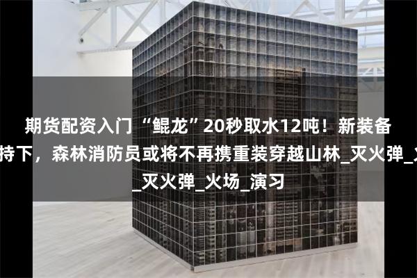 期货配资入门 “鲲龙”20秒取水12吨！新装备新战法加持下，森林消防员或将不再携重装穿越山林_灭火弹_火场_演习